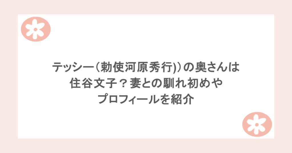 テッシー(勅使河原秀行))の奥さんは住谷文子?妻との馴れ初めやプロフィールを紹介