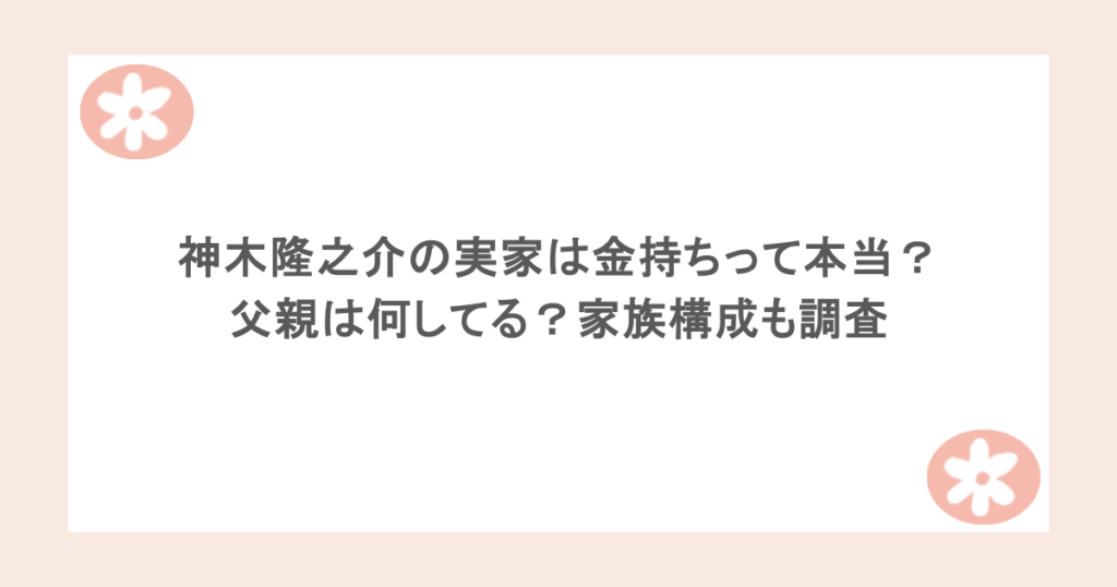 神木隆之介の実家は金持ちって本当?父親は何してる?家族構成も調査