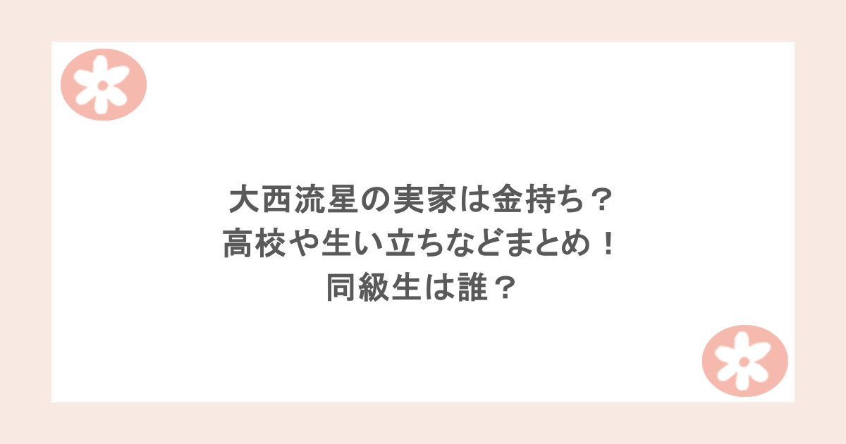 大西流星の実家は金持ち？高校や生い立ちなどまとめ！同級生は誰？