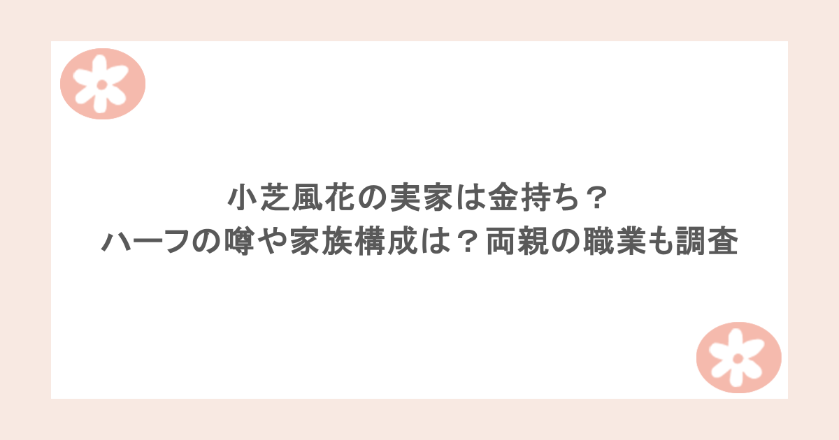 小芝風花の実家は金持ち？ハーフの噂や家族構成は？両親の職業も調査