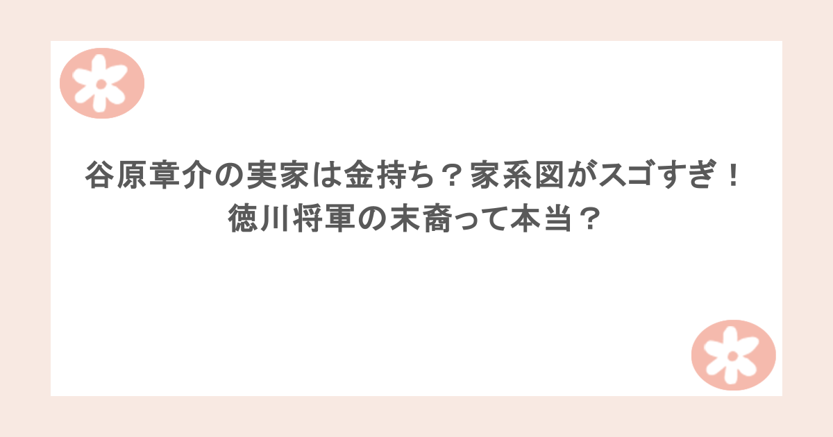 谷原章介の実家は金持ち？家系図がスゴすぎ！徳川将軍の末裔って本当？