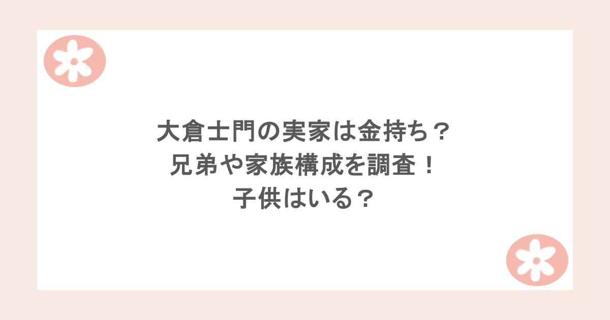 大倉士門の実家は金持ち？兄弟や家族構成を調査！子供はいる？