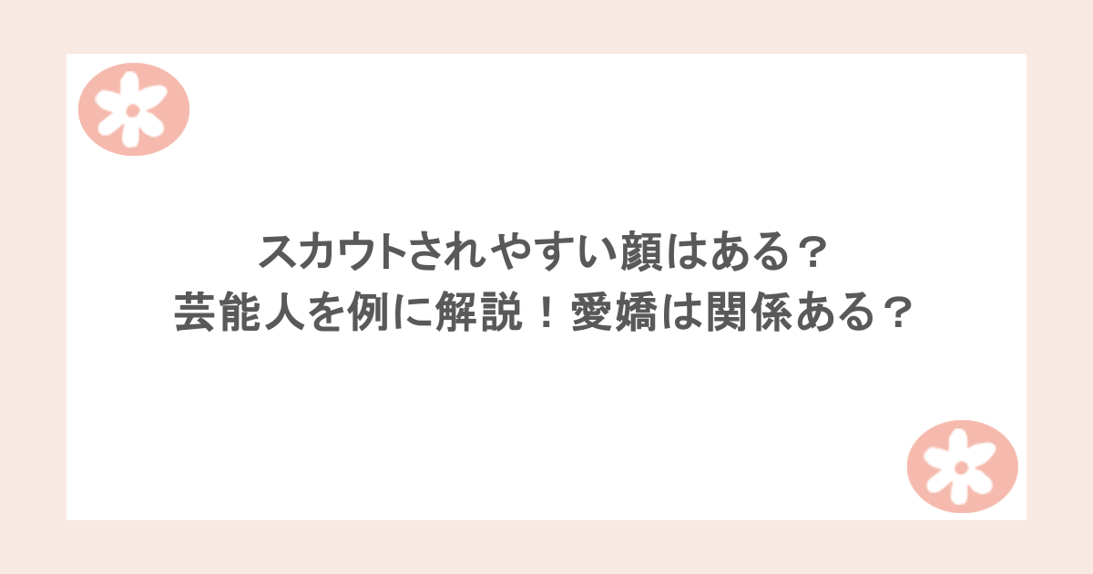 スカウトされやすい顔はある？芸能人を例に解説！愛嬌は関係ある？