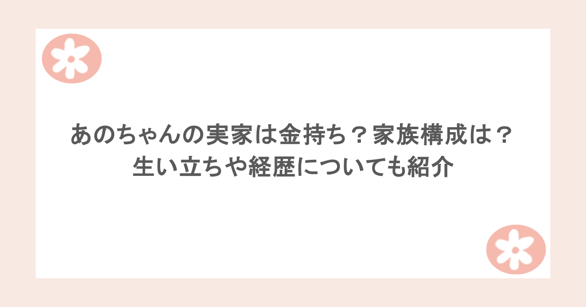 あのちゃんの実家は金持ち？家族構成は？生い立ちや経歴についても紹介